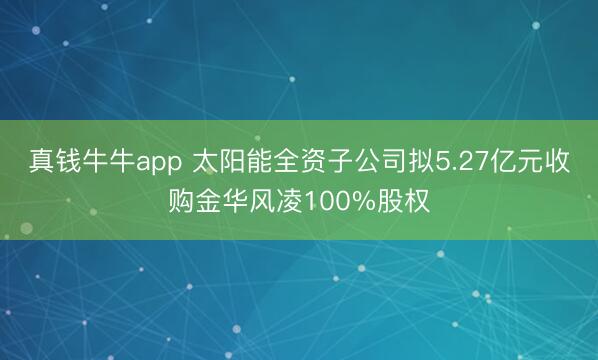 真钱牛牛app 太阳能全资子公司拟5.27亿元收购金华风凌100%股权