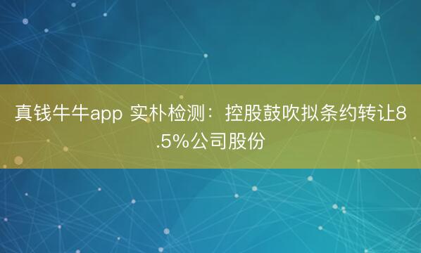 真钱牛牛app 实朴检测：控股鼓吹拟条约转让8.5%公司股份