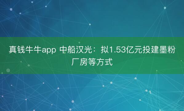 真钱牛牛app 中船汉光：拟1.53亿元投建墨粉厂房等方式