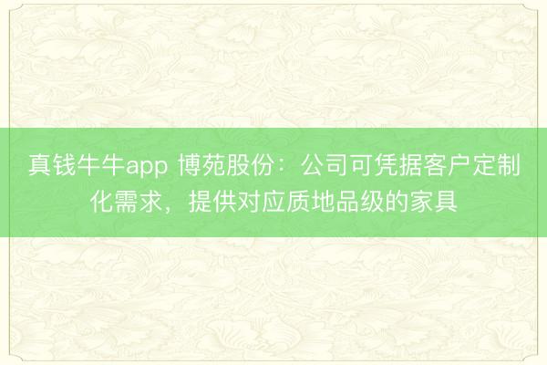 真钱牛牛app 博苑股份：公司可凭据客户定制化需求，提供对应质地品级的家具