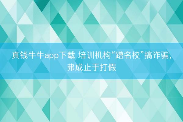 真钱牛牛app下载 培训机构“蹭名校”搞诈骗,弗成止于打假