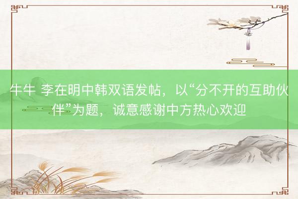 牛牛 李在明中韩双语发帖，以“分不开的互助伙伴”为题，诚意感谢中方热心欢迎