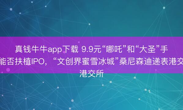 真钱牛牛app下载 9.9元“哪吒”和“大圣”手办能否扶植IPO,“文创界蜜雪冰城”桑尼森迪递表港交所