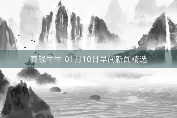 真钱牛牛 01月10日早间新闻精选