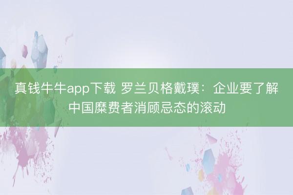 真钱牛牛app下载 罗兰贝格戴璞：企业要了解中国糜费者消顾忌态的滚动