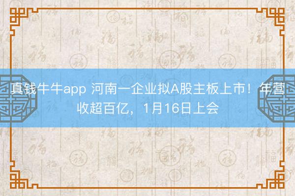 真钱牛牛app 河南一企业拟A股主板上市！年营收超百亿，1月16日上会