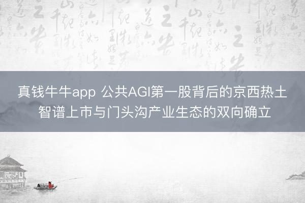 真钱牛牛app 公共AGI第一股背后的京西热土 智谱上市与门头沟产业生态的双向确立