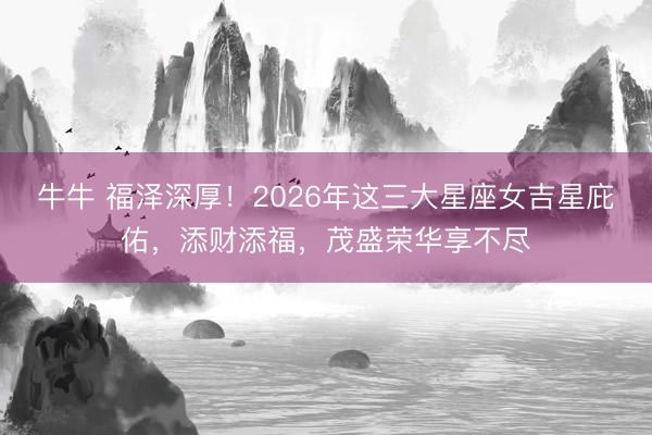 牛牛 福泽深厚！2026年这三大星座女吉星庇佑，添财添福，茂盛荣华享不尽