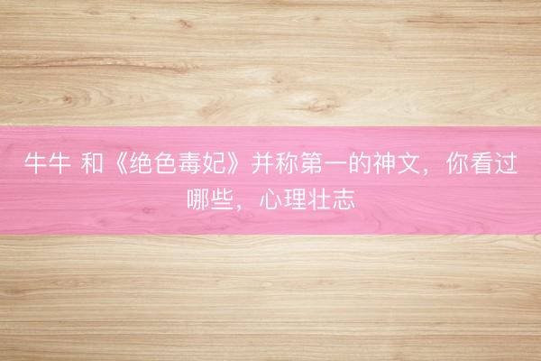 牛牛 和《绝色毒妃》并称第一的神文，你看过哪些，心理壮志