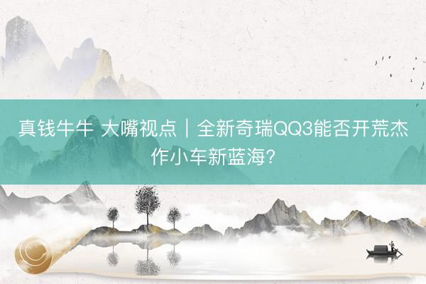 真钱牛牛 大嘴视点｜全新奇瑞QQ3能否开荒杰作小车新蓝海?