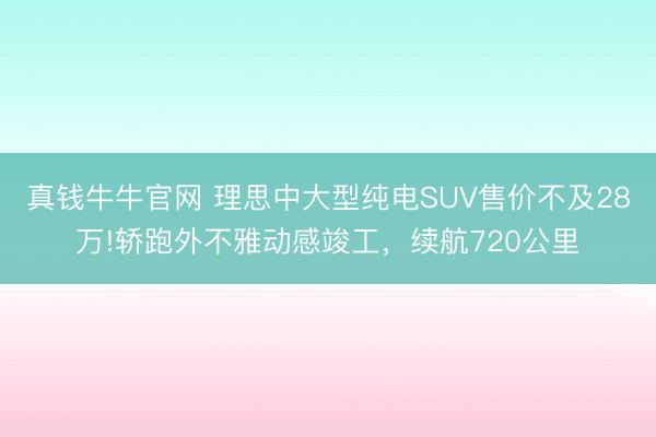 真钱牛牛官网 理思中大型纯电SUV售价不及28万!轿跑外不雅动感竣工，续航720公里