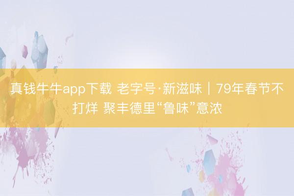 真钱牛牛app下载 老字号·新滋味｜79年春节不打烊 聚丰德里“鲁味”意浓