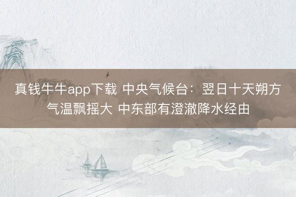 真钱牛牛app下载 中央气候台：翌日十天朔方气温飘摇大 中东部有澄澈降水经由