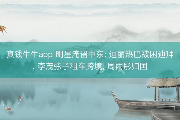 真钱牛牛app 明星淹留中东: 迪丽热巴被困迪拜， 李茂弦子租车跨境， 周雨彤归国