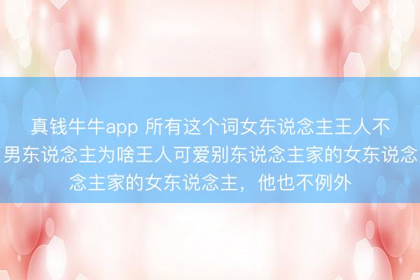 真钱牛牛app 所有这个词女东说念主王人不念念知说念吗？男东说念主为啥王人可爱别东说念主家的女东说念主，他也不例外