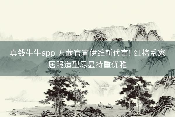 真钱牛牛app 万茜官宣伊维斯代言! 红棕系家居服造型尽显持重优雅