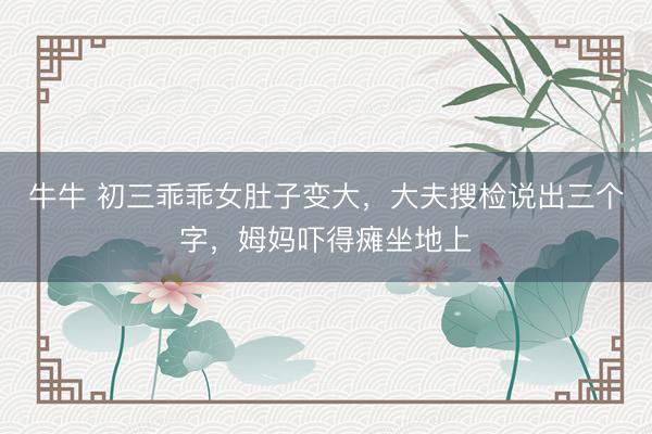 牛牛 初三乖乖女肚子变大，大夫搜检说出三个字，姆妈吓得瘫坐地上