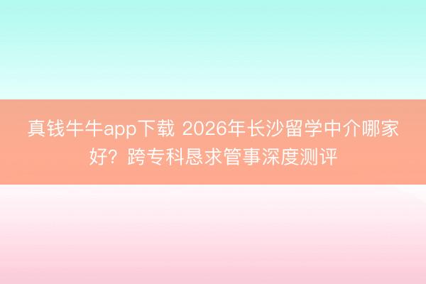 真钱牛牛app下载 2026年长沙留学中介哪家好？跨专科恳求管事深度测评