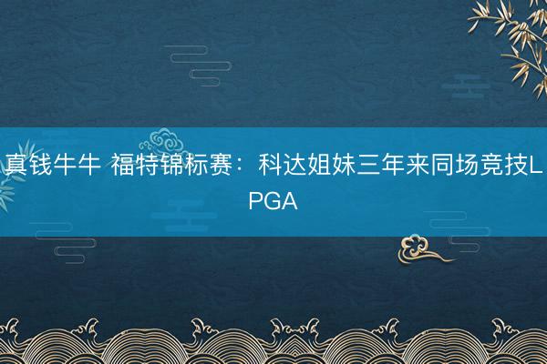 真钱牛牛 福特锦标赛：科达姐妹三年来同场竞技LPGA