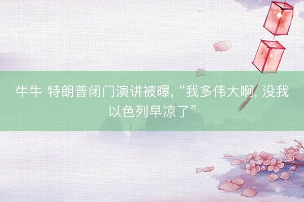 牛牛 特朗普闭门演讲被曝， “我多伟大啊， 没我以色列早凉了”