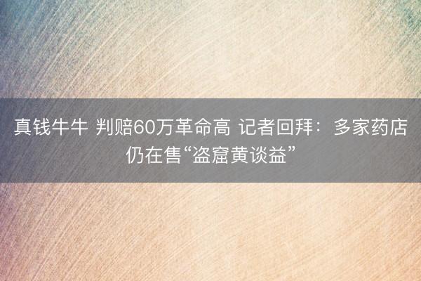 真钱牛牛 判赔60万革命高 记者回拜:多家药店仍在售“盗窟黄谈益”