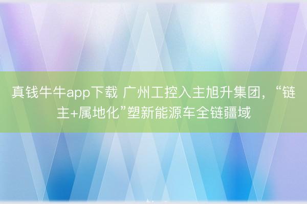 真钱牛牛app下载 广州工控入主旭升集团，“链主+属地化”塑新能源车全链疆域