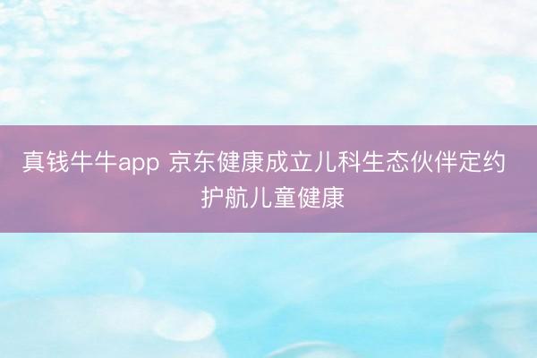 真钱牛牛app 京东健康成立儿科生态伙伴定约 护航儿童健康