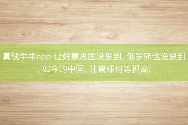 真钱牛牛app 让好意思国没思到， 俄罗斯也没思到， 如今的中国， 让寰球何等孤高!
