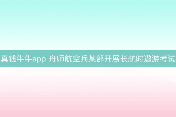 真钱牛牛app 舟师航空兵某部开展长航时遨游考试