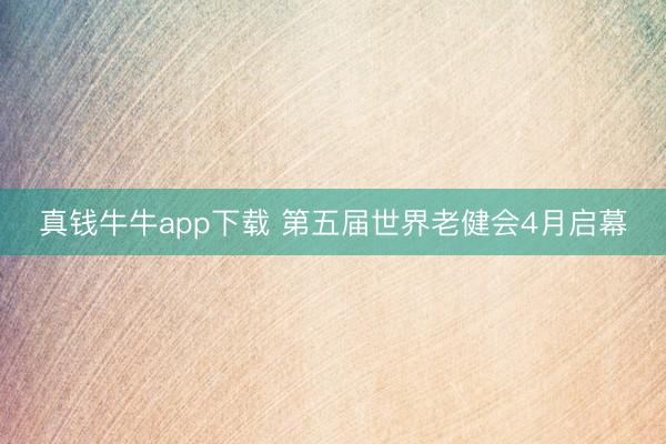 真钱牛牛app下载 第五届世界老健会4月启幕