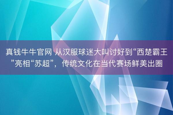 真钱牛牛官网 从汉服球迷大叫讨好到“西楚霸王”亮相“苏超”，传统文化在当代赛场鲜美出圈