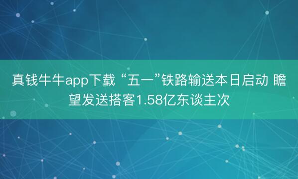 真钱牛牛app下载 “五一”铁路输送本日启动 瞻望发送搭客1.58亿东谈主次