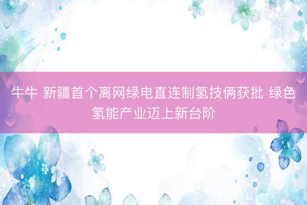 牛牛 新疆首个离网绿电直连制氢技俩获批 绿色氢能产业迈上新台阶