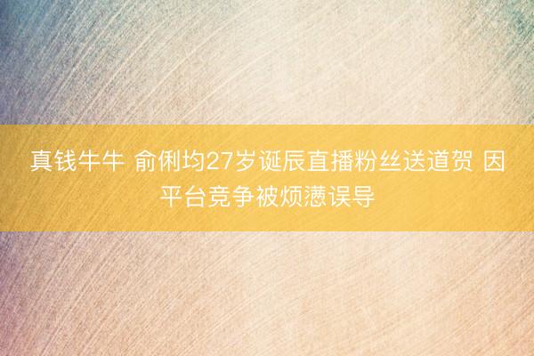 真钱牛牛 俞俐均27岁诞辰直播粉丝送道贺 因平台竞争被烦懑误导