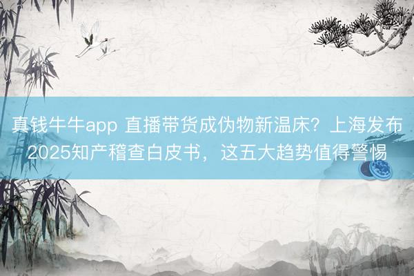 真钱牛牛app 直播带货成伪物新温床？上海发布2025知产稽查白皮书，这五大趋势值得警惕