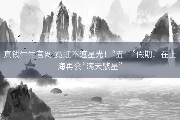 真钱牛牛官网 霓虹不遮星光！“五一”假期，在上海再会“满天繁星”